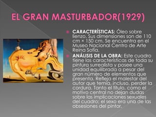 EL GRAN MASTURBADOR(1929)CARACTERÍSTICAS: Óleo sobre lienzo. Sus dimensiones son de 110 cm × 150 cm. Se encuentra en el Museo Nacional Centro de Arte Reina Sofía.ANÁLISIS DE LA OBRA: Este cuadro tiene las características de toda su pintura surrealista y posee una unidad equilibrada a pesar del gran número de elementos que presenta. Refleja el malestar del autor que temía, incluso, perder la cordura. Tanto el título, como el motivo central no dejan dudas sobre las implicaciones sexuales del cuadro; el sexo era una de las obsesiones del pintor.