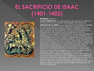 EL SACRIFICIO DE ISAAC  (1401-1402)MATERIAL: Bronce. CARACTERÍSTICAS: Sus dimensiones son de 45 cm x 38 cm. Se encuentra en el Museo del Bargello de Florencia. ANÁLISIS DE LA OBRA: La composición de Ghiberti, fundida en una sola pieza, es clara, diáfana; se dispone en un orden diagonal que separa el grupo del holocausto y el formado por los dos sirvientes y el asno. El recuerdo de la Antigüedad está presente en la representación: la vestimenta y los gestos del patriarca; el ara del sacrificio; el desnudo de los niños; la importancia de los sirvientes. Son como fragmentos de lo clásico engastados en un conjunto que todavía conserva resabios góticos, como el hecho de que el manto de Abraham quede suspendido en el aire, al igual que la aparición de los ángeles en vuelo y, entre otros elementos, la presencia simbólica del lagarto. Pero el sentimiento renacentista queda patente, entre otros aspectos, en el tratamiento individual de los personajes. El relieve de Ghiberti persigue ante todo la belleza, sea la del relato bíblico, sea la de los seres y las cosas representadas. Muestra la grandeza del rito. Esta obra, la voz del enviado de Dios, lo intangible, es lo que detiene el brazo de Abraham, dispuesto a dar muerte a su único hijo, al hijo que ama. La obra transita un espiritualismo del Gótico. Mirando a los dos carneros de lo alto, situado en el espacio divino, vemos que es la imagen premonitoria de Cristo crucificado.