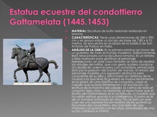 Estatua ecuestre del condottierroGattamelata (1445.1453)MATERIAL: Escultura de bulto redondo realizada en bronce. CARACTERÍSTICAS: Tiene unas dimensiones de 340 x 390 cm y se apoya sobre un zócalo de base de 7,80 x 4,10 metros. Se encuentra en la plaza de la basílica de San Antonio de Padua en Italia. ANÁLISIS DE LA OBRA: Es la primera estatua en honor de un guerrero de todo el mundo moderno. Estilísticamente está relacionada con la escultura romana. Es un retrato y está realizado para glorificar al personaje representado; en este caso también se trata de resaltar las virtudes del militar, que con gesto austero conduce al caballo sin violencia pero con autoridad, remarcada ésta por la posición del bastón de mando. El retrato del personaje muestra una expresión abstracta pero consciente de su alta y difícil misión en defensa de la ciudad a la que sirve. El guerrero se mueve lentamente en la plaza, en una marcha de conquista, unido al caballo que avanza firmemente y sin excitación. La lentitud de la marcha del caballo, la calma de todo el conjunto deja claro, no obstante, al espectador que el triunfo del Gattamelata es la victoria de un hombre que ha salido exitoso gracias a su inteligencia. El rostro es el de un hombre avanzado en años. No se trata en este caso de una representación realista de las auténticas facciones del condottiero, sino más bien de una madurez conquistada con los años, atravesada de una lucha cotidiana e infinita
