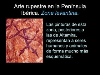 Arte rupestre en la Península
   Ibérica. Zona levantina.
            Las pinturas de esta
            zona, posteriores a
            las de Altamira,
            representan a seres
            humanos y animales
            de forma mucho más
            esquemática.
 