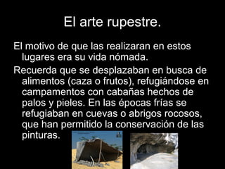 El arte rupestre.
El motivo de que las realizaran en estos
  lugares era su vida nómada.
Recuerda que se desplazaban en busca de
  alimentos (caza o frutos), refugiándose en
  campamentos con cabañas hechos de
  palos y pieles. En las épocas frías se
  refugiaban en cuevas o abrigos rocosos,
  que han permitido la conservación de las
  pinturas.
 