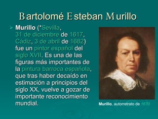 B artolomé  E steban  M urillo  Murillo  (* Sevilla ,  31 de diciembre  de  1617 ,  Cádiz ,  3 de abril  de  1682 ) fue un  pintor   español  del  siglo XVII . Es una de las figuras más importantes de la  pintura barroca   española , que tras haber decaído en estimación a principios del siglo XX, vuelve a gozar de importante reconocimiento mundial.  Murillo , autorretrato de  1670   