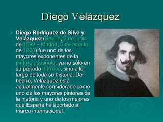 D iego  V elázquez  Diego Rodríguez de Silva y Velázquez  ( Sevilla ,  6 de junio  de  1599  –  Madrid ,  6 de agosto  de  1660 ) fue uno de los mayores exponentes de la  pintura española , ya no sólo en su período  barroco , sino a lo largo de toda su historia. De hecho, Velázquez está actualmente considerado como uno de los mayores pintores de la historia y uno de los mejores que España ha aportado al marco internacional. 