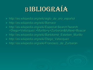 B IBLIOGRAÍA http://es.wikipedia.org/wiki/siglo_de_oro_español http://es.wikipedia.org/wiki/Barroco http :// es.wikipedia.org / wiki / Especial:Search?search =Diego+ Velázquez ,+Murillo+y+ Zurbarán&fulltext =Buscar http://es.wikipedia.org/wiki/Bartolomé_Esteban_Murillo http://es.wikipedia.org/wiki/Diego_Velazquez http :// es.wikipedia.org / wiki / Francisco_de_Zurbarán 