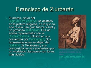 F rancisco de  Z urbarán  Zurbarán, pintor del  Siglo de Oro español , se destacó en la pintura religiosa, en la que su arte revela una gran fuerza visual y un profundo  misticismo . Fue un artista representativo de la  Contrarreforma . Influido en sus comienzos por  Caravaggio , Sus representaciones se alejan del  realismo  de Velázquez y sus composiciones se caracterizan por un modelado claroscuro con tonos más ácidos.                                     Probable autorretrato de Zurbarán (detalle de su obra  San Lucas como pintor, ante Cristo en la Cruz ).   