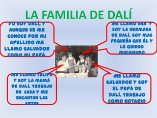LA FAMILIA DE DALÍYo soy Dalí, y aunque se me conoce por mi apellido me llamo Salvador como mi papá.Me llamo Ana  y soy la hermana de Dalí. Soy mas pequeña que él y  le quiero muchisimoMe llamo Salvador y soy el papá de Dalí. Trabajo como NotarioMe llamo Felipa y soy la mamá de Dalí. Trabajo en  casa y me encantan las artes