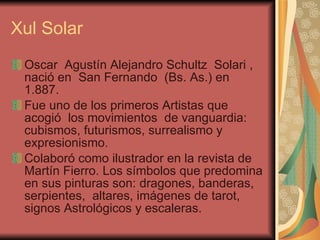 Xul Solar Oscar  Agustín Alejandro Schultz  Solari ,  nació en  San Fernando  (Bs. As.) en 1.887. Fue uno de los primeros Artistas que acogió  los movimientos  de vanguardia: cubismos, futurismos, surrealismo y expresionismo.  Colaboró como ilustrador en la revista de Martín Fierro. Los símbolos que predomina en sus pinturas son: dragones, banderas, serpientes,  altares, imágenes de tarot, signos Astrológicos y escaleras.  