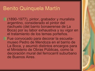 Benito Quinquela Martín (1890-1977), pintor, grabador y muralista argentino, considerado el pintor del riachuelo (del barrio bonaerense de La Boca) por su labor exhaustiva y su vigor en el tratamiento de los temas porteños.  Fue convocado para decorar la escuela-museo Pedro de Mendoza en el barrio de La Boca, y asumió distintos encargos para el Ministerio de Obras Públicas, como la decoración mural del ferrocarril suburbano de Buenos Aires. 