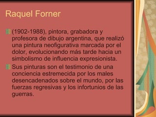 Raquel Forner (1902-1988), pintora, grabadora y profesora de dibujo argentina, que realizó una pintura neofigurativa marcada por el dolor, evolucionando más tarde hacia un simbolismo de influencia expresionista.  Sus pinturas son el testimonio de una conciencia estremecida por los males desencadenados sobre el mundo, por las fuerzas regresivas y los infortunios de las guerras.   
