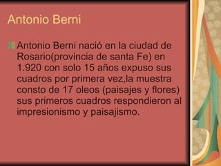 Antonio Berni Antonio Berni nació en la ciudad de Rosario(provincia de santa Fe) en 1.920 con solo 15 años expuso sus cuadros por primera vez,la muestra consto de 17 oleos (paisajes y flores) sus primeros cuadros respondieron al impresionismo y paisajismo. 