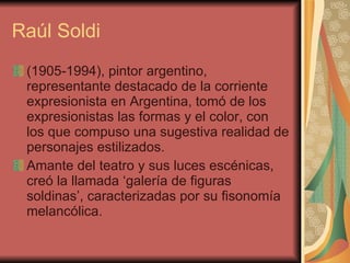 Raúl Soldi (1905-1994), pintor argentino, representante destacado de la corriente expresionista en Argentina, tomó de los expresionistas las formas y el color, con los que compuso una sugestiva realidad de personajes estilizados.  Amante del teatro y sus luces escénicas, creó la llamada  ‘ galería de figuras soldinas ’ , caracterizadas por su fisonomía melancólica.   