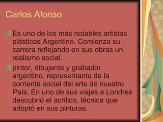 Carlos Alonso Es uno de los más notables artistas plásticos Argentino. Comienza su carrera reflejando en sus obras un realismo social. pintor, dibujante y grabador argentino, representante de la corriente social del arte de nuestro País. En uno de sus viajes a Londres descubrió el acrílico, técnica que adoptó en sus pinturas. 