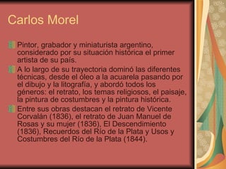Carlos Morel Pintor, grabador y miniaturista argentino, considerado por su situación histórica el primer artista de su país.  A lo largo de su trayectoria dominó las diferentes técnicas, desde el óleo a la acuarela pasando por el dibujo y la litografía, y abordó todos los géneros: el retrato, los temas religiosos, el paisaje, la pintura de costumbres y la pintura histórica.  Entre sus obras destacan el retrato de Vicente Corvalán (1836), el retrato de Juan Manuel de Rosas y su mujer (1836), El Descendimiento (1836), Recuerdos del Río de la Plata y Usos y Costumbres del Río de la Plata (1844).  