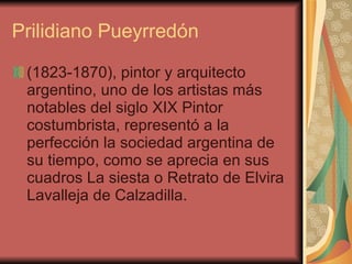 Prilidiano Pueyrredón (1823-1870), pintor y arquitecto argentino, uno de los artistas más notables del siglo XIX Pintor costumbrista, representó a la perfección la sociedad argentina de su tiempo, como se aprecia en sus cuadros La siesta o Retrato de Elvira Lavalleja de Calzadilla.  
