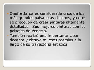  Onofre Jarpa es considerado unos de los
más grandes paisajistas chilenos, ya que
se preocupó de crear pinturas altamente
detalladas. Sus mejores pinturas son los
paisajes de Venecia.
 También realizó una importante labor
docente y obtuvo muchos premios a lo
largo de su trayectoria artística.
 