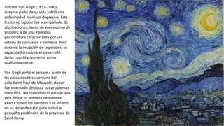 Vincent Van Gogh (1853-1890)
durante parte de su vida sufrió una
enfermedad maníaco-depresiva. Este
trastorno bipolar iba acompañado de
alucinaciones, tanto de voces como de
visiones; y de una epilepsia
psicomotora caracterizada por un
estado de confusión y amnesia. Pero
durante la irrupción de la psicosis, su
capacidad creadora se desarrolló
tanto cuantitativamente como
cualitativamente.
Van Gogh pintó el paisaje a partir de
las vistas desde su ventana del
asilo Saint-Paul-de-Mausole, donde
fue internado debido a sus problemas
mentales. No reprodujo el paisaje que
veía desde su ventana de manera
exacta: obvió los barrotes y se inspiró
en su Holanda natal para incluir el
pequeño pueblecito de la provincia de
Saint-Remy.
 