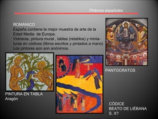 Pintores españoles ROMÁNICO España contiene la mejor muestra de arte de la  Edad Media  de Europa. Vidrieras, pintura mural , tablas (retablos) y minia- turas en códices (libros escritos y pintados a mano) Los pintores aún son anónimos. PANTOCRATOS PINTURA EN TABLA Aragón CÓDICE BEATO DE LIÉBANA S. X? 