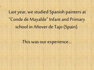 Last year, we studied Spanish painters at
“Conde de Mayalde” Infant and Primary
school in Añover de Tajo (Spain).
This was our experience…
 