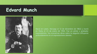 Nació en Loten, Noruega el 12 de diciembre de 1863) y murió
en Ekely el 23 de enero de 1944. Fue un pintor y grabador
expresionista. Sus evocativas obras sobre la angustia influyeron
profundamente en el expresionismo alemán.

 