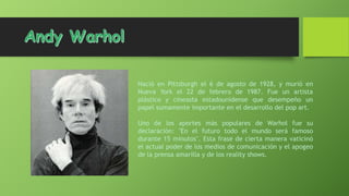 Nació en Pittsburgh el 6 de agosto de 1928, y murió en
Nueva York el 22 de febrero de 1987. Fue un artista
plástico y cineasta estadounidense que desempeño un
papel sumamente importante en el desarrollo del pop art.
Uno de los aportes más populares de Warhol fue su
declaración: "En el futuro todo el mundo será famoso
durante 15 minutos". Esta frase de cierta manera vaticinó
el actual poder de los medios de comunicación y el apogeo
de la prensa amarilla y de los reality shows.

 
