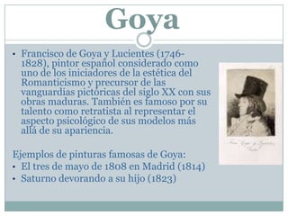 Goya
• Francisco de Goya y Lucientes (1746-
1828), pintor español considerado como
uno de los iniciadores de la estética del
Romanticismo y precursor de las
vanguardias pictóricas del siglo XX con sus
obras maduras. También es famoso por su
talento como retratista al representar el
aspecto psicológico de sus modelos más
allá de su apariencia.
Ejemplos de pinturas famosas de Goya:
• El tres de mayo de 1808 en Madrid (1814)
• Saturno devorando a su hijo (1823)
 