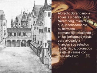Albrecht Dürer ganó la apuesta y partió hacia Nüremberg, mientras que, laboriosamente, su hermano permaneció trabajando en las peligrosas minas para ayudarlo a financiar sus estudios académicos, coronados desde el vamos con inusitado éxito. 