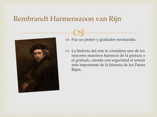  Fue un pintor y grabador neerlandés.
 La historia del arte le considera uno de los
mayores maestros barrocos de la pintura y
el grabado, siendo con seguridad el artista
más importante de la historia de los Países
Bajos.
Rembrandt Harmenszoon van Rijn
 