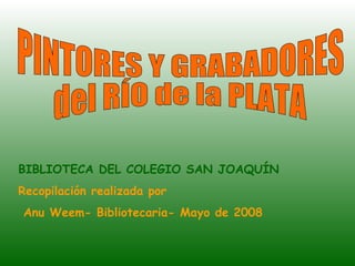 PINTORES Y GRABADORES  del RÍO de la PLATA BIBLIOTECA DEL COLEGIO SAN JOAQUÍN Recopilación realizada por Anu Weem- Bibliotecaria- Mayo de 2008  