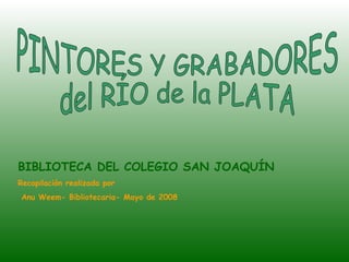 PINTORES Y GRABADORES  del RÍO de la PLATA BIBLIOTECA DEL COLEGIO SAN JOAQUÍN Recopilación realizada por Anu Weem- Bibliotecaria- Mayo de 2008  
