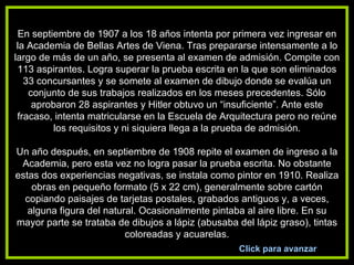 En septiembre de 1907 a los 18 años intenta por primera vez ingresar en la Academia de Bellas Artes de Viena. Tras prepararse intensamente a lo largo de más de un año, se presenta al examen de admisión. Compite con 113 aspirantes. Logra superar la prueba escrita en la que son eliminados 33 concursantes y se somete al examen de dibujo donde se evalúa un conjunto de sus trabajos realizados en los meses precedentes. Sólo aprobaron 28 aspirantes y Hitler obtuvo un “insuficiente”. Ante este fracaso, intenta matricularse en la Escuela de Arquitectura pero no reúne los requisitos y ni siquiera llega a la prueba de admisión.   Un año después, en septiembre de 1908 repite el examen de ingreso a la Academia, pero esta vez no logra pasar la prueba escrita. No obstante estas dos experiencias negativas, se instala como pintor en 1910. Realiza obras en pequeño formato (5 x 22 cm), generalmente sobre cartón copiando paisajes de tarjetas postales, grabados antiguos y, a veces, alguna figura del natural. Ocasionalmente pintaba al aire libre. En su mayor parte se trataba de dibujos a lápiz (abusaba del lápiz graso), tintas coloreadas y acuarelas. Click para avanzar 
