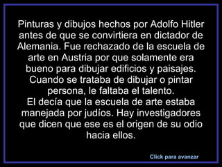 Pinturas y dibujos hechos por Adolfo Hitler antes de que se convirtiera en dictador de Alemania. Fue rechazado de la escuela de arte en Austria por que solamente era bueno para dibujar edificios y paisajes. Cuando se trataba de dibujar o pintar persona, le faltaba el talento. El decía que la escuela de arte estaba manejada por judíos. Hay investigadores que dicen que ese es el origen de su odio hacia ellos. Click para avanzar 