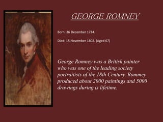 GEORGE ROMNEY
Born: 26 December 1734.
Died: 15 November 1802. (Aged 67)
George Romney was a British painter
who was one of the leading society
portraitists of the 18th Century. Rommey
produced about 2000 paintings and 5000
drawings during is lifetime.
 