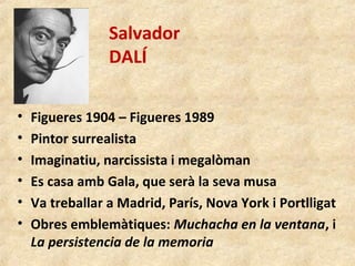 Salvador
DALÍ
• Figueres 1904 – Figueres 1989
• Pintor surrealista
• Imaginatiu, narcissista i megalòman
• Es casa amb Gala, que serà la seva musa
• Va treballar a Madrid, París, Nova York i Portlligat
• Obres emblemàtiques: Muchacha en la ventana, i
La persistencia de la memoria
 