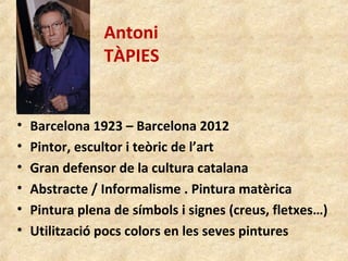 Antoni
TÀPIES
• Barcelona 1923 – Barcelona 2012
• Pintor, escultor i teòric de l’art
• Gran defensor de la cultura catalana
• Abstracte / Informalisme . Pintura matèrica
• Pintura plena de símbols i signes (creus, fletxes…)
• Utilització pocs colors en les seves pintures
 