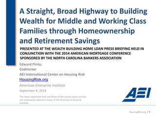 A Straight, Broad Highway to Building Wealth for Middle and Working Class Families through Homeownership and Retirement Savings 
Edward Pinto, 
Codirector 
AEI International Center on Housing Risk 
HousingRisk.org 
American Enterprise Institute 
September 8, 2014 
The views expressed here are those of the author alone and do not necessarily represent those of the American Enterprise Institute. 
HousingRisk.org | 1 
PRESENTED AT THE WEALTH BUILDING HOME LOAN PRESS BRIEFING HELD IN CONJUNCTION WITH THE 2014 AMERICAN MORTGAGE CONFERENCE 
SPONSORED BY THE NORTH CAROLINA BANKERS ASSOCIATION  