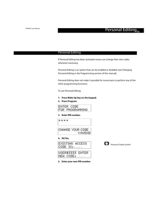 PINTRAX User Manual
                                                                      Personal Editing11



                      Personal Editing

                      If Personal Editing has been activated, nurses can change their own codes
                      whenever necessary.

                      Personal Editing is an option that can be enabled or disabled. (see Changing
                      Personal Editing in the Programming section of this manual)


                      Personal Editing does not make it possible for nurse/users to perform any of the
                      other programming functions.


                      To use Personal Editing:

                      1. Press Wake Up key on the keypad.
                      2. Press Program.

                      ENTER CODE
                      FOR PROGRAMMING
                      3. Enter PIN number.

                      ****

                      CHANGE YOUR CODE
                                Y/N/END
                      4. Hit Yes.

                      EXISTING ACCESS                                       Temporary Display Symbol
                      CODE IS:
                      USER#3333 ENTER
                      NEW CODE:
                      5. Enter your new PIN number.
 