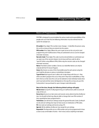 PINTRAX User Manual
                                                              Programming the Cart12



                      Basics of Programming

                      P I N T RAX is designed to accommodate the various needs and re s ponsibilities of the
                      people who use it. But first, the following information must be ente red into the
                      s ys tem for eachpe r s o n .

                      ID numbe r: Four digits. This number never changes – it identifies the person using
                      the ca rt for as long as they are ente red into the system.
                      PIN numbe r:Four digits. Allows the user to gain access to the ca rt, and to start
                      p rogramming and re call functions if they are authori zed to do so. Can be changed
                      w h e n ever necessary.
                      Na rcotic Code: Three digits.This code must be ente red before an authori zed user
                      can open any of the narcotic drawers. Can be “g e n e ra l”(one-code-for-all) or
                      “specific”(when using different PIN’s). Either way, the narcotic code can be changed
                      w h e n ever necessary.
                      Name: Five letters and/or numbe r s. Se rves as an identifier. Names can only be
                      e nte red with the PC Access Program.
                      Areas: Also known as zones. A list of accessible areas for each person using the
                      ca rt. Could be all areas, no areas, or something in be tween.
                      Ty pe of Us e r: Each ty pe of user is able to do ce rtain things with the ca rt – they
                      either are able to program the ca rt, or they aren’t.They have re call abilities, or they
                      don’t. And so on. But since the ca rts can be tailored to meet individual needs, there
                      aren’t any hard and fast ru l e s.It all depends on the way the ca rt was set up at the
                      f a cto ry when it was purchased (or upon changes made afterwards).

                      Most of the time, though, the following default settings will apply:
                      Ma s ter Us e r: Can pe rfo rm all programming or re call functions; able to access all
                      a reas of the ca rt.
                      Nurse Us e r: Access to ce rtain zones and narcotic zones, determined by the Ma s ter
                      Us e r. Can Re call Cart Se t t i n g s. May be able to change their own PIN numbers if
                      that capability has been programmed in.
                      Technician: Can edit all cart settings except the general Na rcotic Code. Can Re ca l l
                      eve nts and cart settings, but may not have access to medication or PIN Codes.
                      PC: Can read cart settings and eve nts using a PC.
                      Spe c i a l : All the abilities of a Ma s ter User except for cart settings.
                      Keyswitch: The Keys w i tch acts as a PIN number and can be programmed to have
                      a c cess to any co m b i n ation of zones – from none, to all, or anything in-be tween.
 