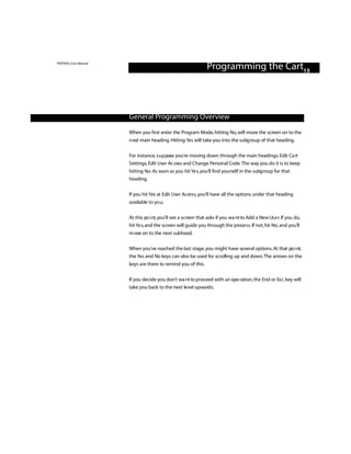 PINTRAX User Manual
                                                               Programming the Cart13



                      General Programming Overview

                      When you first enter the Program Mode, hitting No, will move the screen on to the
                      n ext main heading. Hitting Yes will take you into the subg roup of that heading.

                      For instance, s u p pose you’re moving down through the main headings: Edit Ca rt
                      Settings, Edit User Ac cess and Change Personal Code.The way you do it is to keep
                      hitting No. As soon as you hit Ye s,you’ll find yourself in the subg roup for that
                      heading.

                      If you hit Yes at Edit User Access, you’ll have all the options under that heading
                      available to yo u.

                      At this po i nt, you’ll see a screen that asks if you wa nt to Add a New Us e r. If you do,
                      hit Ye s,and the screen will guide you through the proce s s. If not, hit No, and you’ll
                      m ove on to the next subhead.

                      When you’ve reached the last stage, you might have several options. At that po i nt,
                      the Yes and No keys can also be used for scrolling up and down.The arrows on the
                      keys are there to remind you of this.

                      If you decide you don’t wa nt to proceed with an ope ration, the End or Es c. key will
                      take you back to the next level upwa rd s.
 