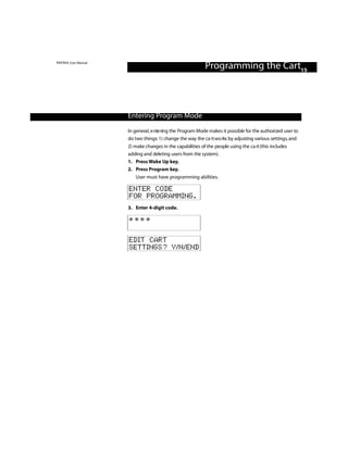 PINTRAX User Manual
                                                            Programming the Cart15



                      Entering Program Mode
                      In general, e nte ring the Program Mode makes it possible for the authori zed user to
                      do two things: 1) change the way the ca rt wo rks by adjusting various settings, and
                      2) make changes in the capabilities of the people using the ca rt (this includes
                      adding and deleting users from the system).
                      1. Press Wake Up key.
                      2. Press Program key.
                         User must have programming abilities.

                      ENTER CODE
                      FOR PROGRAMMING.
                      3. Enter 4-digit code.

                      ****

                      EDIT CART
                      SETTINGS? Y/N/END
 