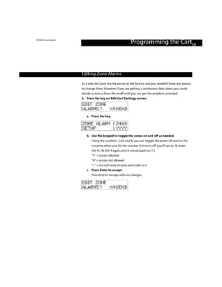 PINTRAX User Manual
                                                            Programming the Cart17



                      Editing Zone Alarms

                      As a rule, the Zone Al a rm are set at the factory, and you wouldn’t have any reason
                                                 s
                      to change them. However, if you are getting a continuous false alarm , you could
                      decide to turn a Zone Al a rm off until you can get the problem co rre cte d :
                      2. Press Yes key on Edit Cart Settings screen.
                      EDIT ZONE
                      ALARMS? Y/N/END
                         a. Press Yes key.

                      ZONE ALARM | 2468
                      SETUP      | YYYY
                         b. Use the keypad to toggle the zones on and off as needed.
                             Using the numbers 2,4,6 and 8, you can toggle the zones off and on. For
                             i n s t a n ce, when you hit the number 4, it turns off (you’ll see an N under
                             the 4). Hit the 4 again, and it comes back on (Y).
                             “Y” = access allowed
                            “N” = access not allowed
                            “–” = no such area on your particular ca rt
                         c. Press Enter to accept.
                            Press End to escape with no changes.

                      EDIT ZONE
                      ALARMS? Y/N/END
 