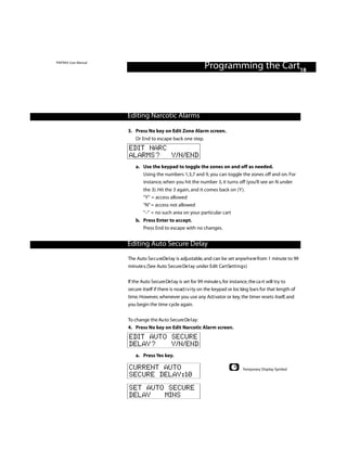 PINTRAX User Manual
                                                               Programming the Cart18



                      Editing Narcotic Alarms

                      3. Press No key on Edit Zone Alarm screen.
                          Or End to escape back one step.
                      EDIT NARC
                      ALARMS? Y/N/END
                          a. Use the keypad to toggle the zones on and off as needed.
                             Using the numbers 1,3,7 and 9, you can toggle the zones off and on. For
                             instance, when you hit the number 3, it turns off (you’ll see an N under
                              the 3). Hit the 3 again, and it comes back on (Y).
                              “Y” = access allowed
                              “N” = access not allowed
                              “–” = no such area on your particular cart
                          b. Press Enter to accept.
                             Press End to escape with no changes.


                      Editing Auto Secure Delay
                      The Auto Se c u reDe l ay is adjustable, and can be set anyw h e re from 1 minute to 99
                      minute s.(See Auto Secure De l ay under Edit CartSettings)


                      If the Auto Secure De l ay is set for 99 minute s, for instance, the ca rt will try to
                      secure itself if there is no act i v i ty on the keypad or loc king bars for that length of
                      time. However, whenever you use any Act i vator or key, the timer resets itself, and
                      you begin the time cycle again.


                      To change the Au to Secure De l ay:
                      4. Press No key on Edit Narcotic Alarm screen.
                      EDIT AUTO SECURE
                      DELAY?    Y/N/END
                          a. Press Yes key.

                      CURRENT AUTO                                                  Temporary Display Symbol
                      SECURE DELAY:10
                      SET AUTO SECURE
                      DELAY   MINS
 