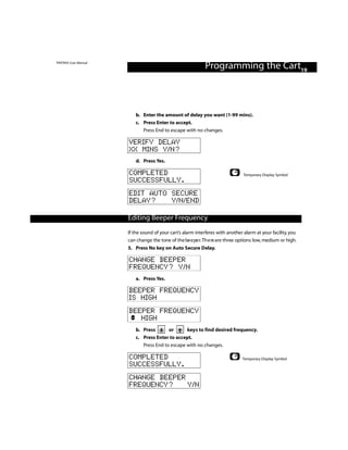 PINTRAX User Manual
                                                            Programming the Cart19



                         b. Enter the amount of delay you want (1-99 mins).
                         c. Press Enter to accept.
                            Press End to escape with no changes.

                      VERIFY DELAY
                      XX MINS Y/N?
                         d. Press Yes.

                      COMPLETED                                                 Temporary Display Symbol
                      SUCCESSFULLY.
                      EDIT AUTO SECURE
                      DELAY?    Y/N/END

                      Editing Contents
                      Table ofBeeper Frequency
                      If the sound of your cart’s alarm interferes with another alarm at your facility, you
                      can change the tone of the be e pe r.Th e re are three options: low, medium or high.
                      5. Press No key on Auto Secure Delay.

                      CHANGE BEEPER
                      FREQUENCY? Y/N
                         a. Press Yes.

                      BEEPER FREQUENCY
                      IS HIGH
                      BEEPER FREQUENCY
                         HIGH
                         b. Press       or      keys to find desired frequency.
                         c. Press Enter to accept.
                            Press End to escape with no changes.

                      COMPLETED                                                Temporary Display Symbol
                      SUCCESSFULLY.
                      CHANGE BEEPER
                      FREQUENCY?    Y/N
 