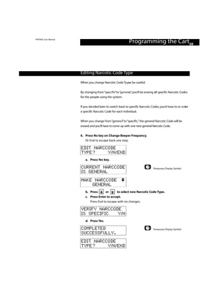 PINTRAX User Manual
                                                               Programming the Cart20



                      Editing Narcotic Code Type

                      When you change Narcotic Code Ty pes be careful.


                      By changing from “specific”to “g e n e ra l ,”you’ll be erasing all specific Narcotic Codes
                      for the people using the system.


                      If you decided later to switch back to specific Narcotic Codes, you’d have to re - e nter
                      a specific Narcotic Code for each individual.

                      When you change from “genera l”to “specific,”the general Narcotic Code will be
                      erased, and you’ll have to come up with one new general Narcotic Code.

                      6. Press No key on Change Beeper Frequency.
                         Or End to escape back one step.

                      EDIT NARCCODE
                      TYPE?     Y/N/END
                          a. Press Yes key.

                      CURRENT NARCCODE                                             Temporary Display Symbol
                      IS GENERAL
                      MAKE NARCCODE
                          GENERAL
                          b. Press         or        to select new Narcotic Code Type.
                          c. Press Enter to accept.
                             Press End to escape with no changes.

                      VERIFY NARCCODE
                      IS SPECIFIC   Y/N
                          d. Press Yes.

                      COMPLETED                                                    Temporary Display Symbol
                      SUCCESSFULLY.
                      EDIT NARCCODE
                      TYPE?     Y/N/END
 