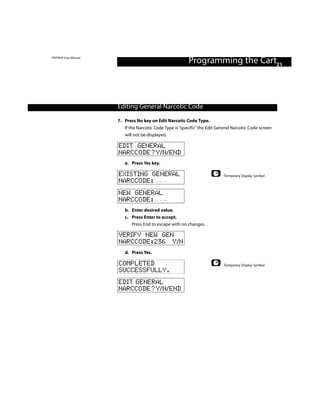 PINTRAX User Manual
                                                          Programming the Cart21



                      Editing General Narcotic Code

                      7. Press No key on Edit Narcotic Code Type.
                         If the Narcotic Code Type is “specific” the Edit General Narcotic Code screen
                         will not be displayed.

                      EDIT GENERAL
                      NARCCODE?Y/N/END
                         a. Press Yes key.

                      EXISTING GENERAL                                      Temporary Display Symbol
                      NARCCODE:
                      NEW GENERAL
                      NARCCODE:
                         b. Enter desired value.
                         c. Press Enter to accept.
                            Press End to escape with no changes.

                      VERIFY NEW GEN
                      NARCCODE:236 Y/N
                         d. Press Yes.

                      COMPLETED                                             Temporary Display Symbol
                      SUCCESSFULLY.
                      EDIT GENERAL
                      NARCCODE?Y/N/END
 