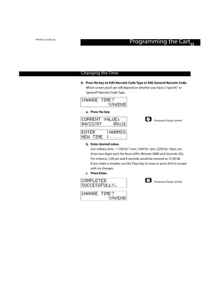 PINTRAX User Manual
                                                         Programming the Cart22



                      Changing the Time

                      8. Press No key on Edit Narcotic Code Type or Edit General Narcotic Code.
                         Which screen you’ll see will depend on whether you have a “specific” or
                         “general” Narcotic Code Type.

                      CHANGE TIME?
                                Y/N/END
                         a. Press Yes key.

                      CURRENT VALUE:                                       Temporary Display Symbol
                      04/22/97    08:21
                      ENTER    | HHMMSS
                      NEW TIME |
                         b. Enter desired value.
                            Use military time – 1100 for 11am, 1300 for 1pm, 2200 for 10pm, etc.
                            Enter two-digits each for Hours (HH), Minutes (MM) and Seconds (SS).
                            For instance, 1:09 pm and 8 seconds would be entered as 13 09 08.
                            If you make a mistake, use the Clear key to erase or press End to escape
                            with no changes.
                         c. Press Enter.

                      COMPLETED                                            Temporary Display Symbol
                      SUCCESSFULLY.
                      CHANGE TIME?
                                Y/N/END
 