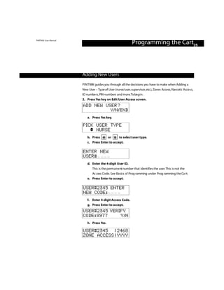 PINTRAX User Manual
                                                              Programming the Cart25



                      Adding New Users

                      P I N T RAX guides you through all the decisions you have to make when Adding a
                      New User – Ty pe of User (nurse/user, supervisor, etc.), Zones Access, Narcotic Acce s s,
                      ID numbe r s, PIN numbers and more.To be g i n :
                      2. Press Yes key on Edit User Access screen.
                      ADD NEW USER?
                                Y/N/END
                          a. Press Yes key.

                      PICK USER TYPE
                           NURSE
                          b. Press        or       to select user type.
                          c. Press Enter to accept.

                      ENTER NEW
                      USER#
                          d. Enter the 4-digit User ID.
                             This is the perm a n e nt number that identifies the user. This is not the
                             Ac cess Code. See Basics of Prog ramming under Prog ramming the Ca rt.
                          e. Press Enter to accept.

                      USER#2345 ENTER
                      NEW CODE:
                          f. Enter 4-digit Access Code.
                          g. Press Enter to accept.
                      USER#2345 VERIFY
                      CODE:8977     Y/N
                          h. Press Yes.

                      USER#2345 | 2468
                      ZONE ACCESS | YYYY
 