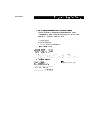 PINTRAX User Manual
                                                         Programming the Cart26



                       i. Use the keypad to toggle the zones on and off as needed.
                          Using the numbers 2,4,6 and 8, you can toggle the zones off and on.
                          For instance, when you hit the number 4, it turns off (you’ll see an N under
                          the 4). Hit the 4 again, and it comes back on (Y).


                            “Y” = access allowed
                            “N”= access not allowed
                            “–” = no such area on you particular cart
                       j.     Press Enter to accept.

                      USER# 2345 | 1379
                      NARC ACCESS | YYYY
                       k. Set narcotic access as needed for narcotic zones 1,3,7 and 9.
                          Use the same method as you did to set the regular zone access (see 2i above).
                       l. Press Enter to accept.

                      COMPLETED                                            Temporary Display Symbol
                      SUCCESSFULLY.
                      ADD NEW USER?
                                Y/N/END
 