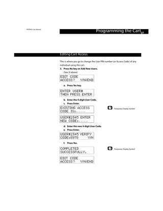 PINTRAX User Manual
                                                         Programming the Cart27



                      Editing Cart Access

                      This is where you go to change the User PIN number (or Access Code) of any
                      individual using the cart.
                      3. Press No key on Add New Users.
                          (See 2i above)
                      EDIT CODE
                      ACCESS? Y/N/END
                         a. Press Yes key.

                      ENTER USER#
                      THEN PRESS ENTER
                         b. Enter the 4-digit User Code.
                         c. Press Enter.
                      EXISTING ACCESS                                     Temporary Display Symbol
                      CODE IS:
                      USER#2345 ENTER
                      NEW CODE:
                         d. Enter the new 4-digit User Code.
                         e. Press Enter.
                      USER#2345 VERIFY
                      CODE:8978     Y/N
                         f. Press Yes.

                      COMPLETED                                           Temporary Display Symbol
                      SUCCESSFULLY.
                      EDIT CODE
                      ACCESS? Y/N/END
 