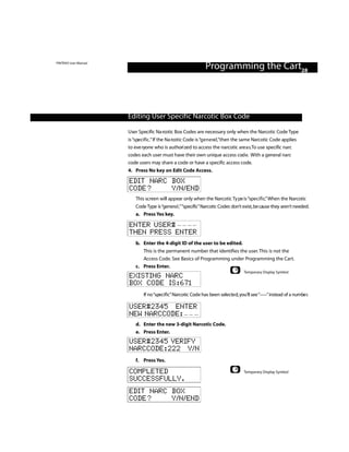 PINTRAX User Manual
                                                               Programming the Cart28



                      Editing User Specific Narcotic Box Code

                      User Specific Na rcotic Box Codes are necessary only when the Narcotic Code Type
                      is “specific.” If the Na rcotic Code is “g e n e ra l ,”then the same Narcotic Code applies
                      to eve ryone who is authori zed to access the narcotic are a s.To use specific narc
                      codes each user must have their own unique access cod e. With a general narc
                      code users may share a code or have a specific access code.
                      4. Press No key on Edit Code Access.

                      EDIT NARC BOX
                      CODE?     Y/N/END
                          This screen will appear only when the Narcotic Ty pe is “specific.”When the Narcotic
                          Code Type is “genera l ,”“specific”Narcotic Codes don’t exist,be cause they aren’t needed.
                          a. Press Yes key.

                      ENTER USER#
                      THEN PRESS ENTER
                          b. Enter the 4-digit ID of the user to be edited.
                             This is the permanent number that identifies the user. This is not the
                             Access Code. See Basics of Programming under Programming the Cart.
                          c. Press Enter.
                                                                                    Temporary Display Symbol
                      EXISTING NARC
                      BOX CODE IS:671
                              If no “specific”Narcotic Code has been selected, you’ll see “–––”instead of a numbe r.

                      USER#2345 ENTER
                      NEW NARCCODE:
                          d. Enter the new 3-digit Narcotic Code.
                          e. Press Enter.
                      USER#2345 VERIFY
                      NARCCODE:222 Y/N
                          f. Press Yes.

                      COMPLETED                                                     Temporary Display Symbol
                      SUCCESSFULLY.
                      EDIT NARC BOX
                      CODE?     Y/N/END
 