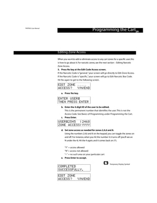 PINTRAX User Manual
                                                            Programming the Cart29



                      Editing Zone Access

                      When you wa nt to add or eliminate access to any cart zones for a specific user, this
                      is how to go about it. For narcotic zones, see the next section – Editing Narcotic
                      Zone Access.
                      5. Press No key at the Edit Code Access screen.
                      If the Narcotic Code is “general,” your screen will go directly to Edit Zone Access.
                      If the Narcotic Code is “specific,” your screen will go to Edit Narcotic Box Code.
                      Hit No again to get to the following screen.

                      EDIT ZONE
                      ACCESS? Y/N/END
                         a. Press Yes key.

                      ENTER USER#
                      THEN PRESS ENTER
                         b. Enter the 4-digit ID of the user to be edited.
                            This is the permanent number that identifies the user. This is not the
                            Access Code. See Basics of Programming under Programming the Cart.
                         c. Press Enter.
                      USER#2345 | 2468
                      ZONE ACCESS | YYYY
                         d. Set zone access as needed for zones 2,4,6 and 8.
                            Using the numbers 2,4,6 and 8 on the keypad, you can toggle the zones on
                            and off. For instance, when you hit the number 4, it turns off (you’ll see an
                            N under the 4). Hit the 4 again, and it comes back on (Y).


                             “Y” = access allowed
                             “N” = access not allowed
                             “–” = no such area on your particular cart
                         e. Press Enter to accept.

                                                                                Temporary Display Symbol
                      COMPLETED
                      SUCCESSFULLY.
                      EDIT ZONE
                      ACCESS? Y/N/END
 